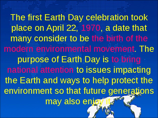 The first Earth Day celebration took place on April 22, 1970 , a date that many consider to be the birth of the modern environmental movement . The purpose of Earth Day is to bring national attention to issues impacting the Earth and ways to help protect the environment so that future generations may also enjoy it. 