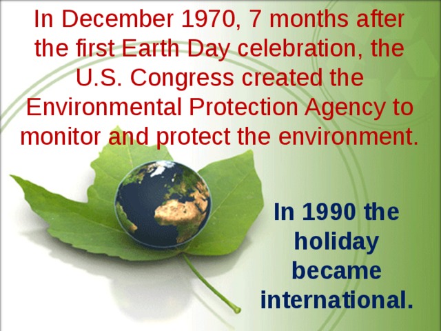 In December 1970, 7 months after the first Earth Day celebration, the U.S. Congress created the Environmental Protection Agency to monitor and protect the environment. In 1990 the holiday became international.  
