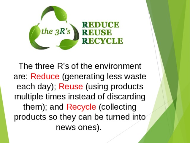 The three R’s of the environment are: Reduce (generating less waste each day); Reuse (using products multiple times instead of discarding them); and Recycle (collecting products so they can be turned into news ones). 