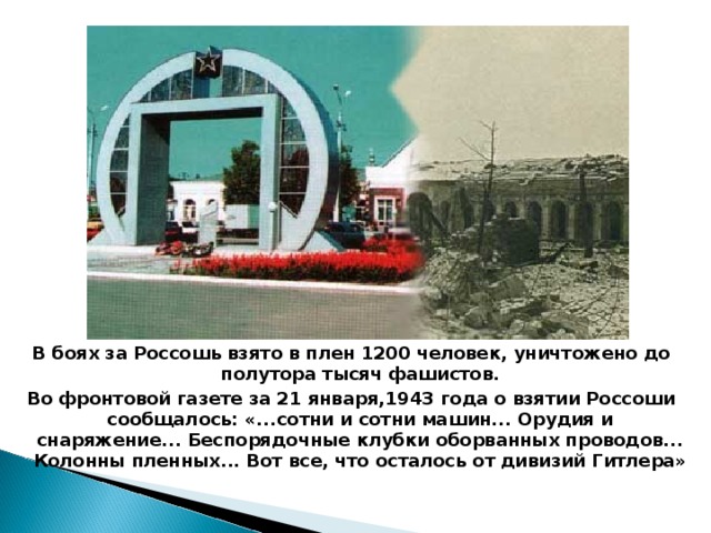 В боях за Россошь взято в плен 1200 человек, уничтожено до полутора тысяч фашистов. Во фронтовой газете за 21 января,1943 года о взятии Россоши сообщалось: «...сотни и сотни машин... Орудия и снаряжение... Беспорядочные клубки оборванных проводов... Колонны пленных... Вот все, что осталось от дивизий Гитлера»  