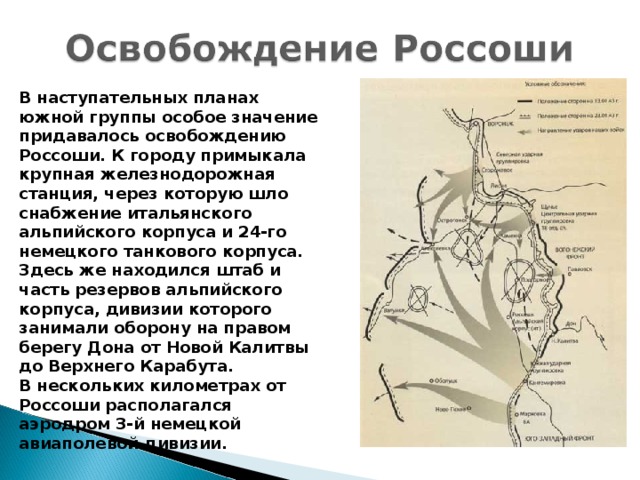 В наступательных планах южной группы особое значение придавалось освобождению Россоши. К городу примыкала крупная железнодорожная станция, через которую шло снабжение итальянского альпийского корпуса и 24-го немецкого танкового корпуса. Здесь же находился штаб и часть резервов альпийского корпуса, дивизии которого занимали оборону на правом берегу Дона от Новой Калитвы до Верхнего Карабута. В нескольких километрах от Россоши располагался аэродром 3-й немецкой авиаполевой дивизии.  