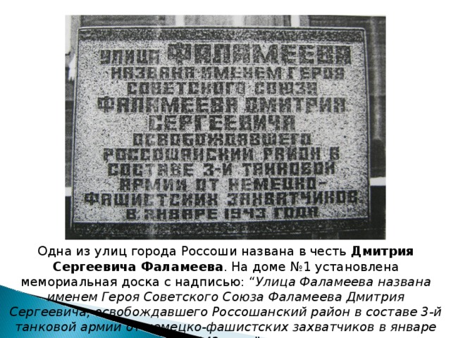 Одна из улиц города Россоши названа в честь Дмитрия Сергеевича Фаламеева . На доме №1 установлена мемориальная доска с надписью: “ Улица Фаламеева названа именем Героя Советского Союза Фаламеева Дмитрия Сергеевича, освобождавшего Россошанский район в составе 3-й танковой армии от немецко-фашистских захватчиков в январе 1943 года ”. 