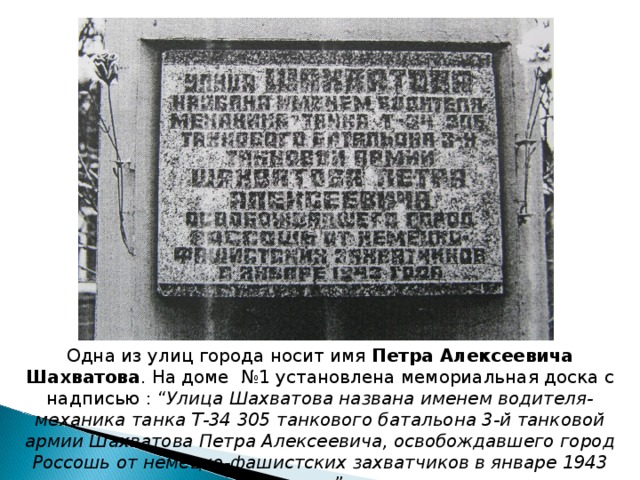 Одна из улиц города носит имя Петра Алексеевича Шахватова . На доме №1 установлена мемориальная доска с надписью : “ Улица Шахватова названа именем водителя-механика танка Т-34 305 танкового батальона 3-й танковой армии Шахватова Петра Алексеевича, освобождавшего город Россошь от немецко-фашистских захватчиков в январе 1943 года ”. 