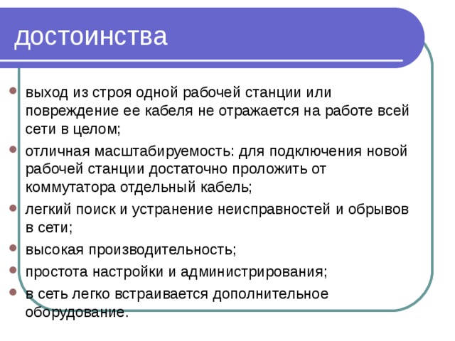 достоинства выход из строя одной рабочей станции или повреждение ее кабеля не отражается на работе всей сети в целом; отличная масштабируемость: для подключения новой рабочей станции достаточно проложить от коммутатора отдельный кабель; легкий поиск и устранение неисправностей и обрывов в сети; высокая производительность; простота настройки и администрирования; в сеть легко встраивается дополнительное оборудование.  