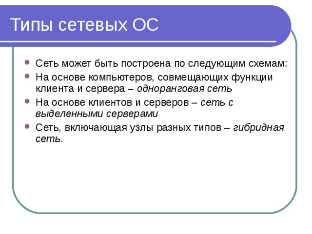 Типы сетевых ОС Сеть может быть построена по следующим схемам: На основе компьютеров, совмещающих функции клиента и сервера – одноранговая сеть На основе клиентов и серверов – сеть с выделенными серверами Сеть, включающая узлы разных типов – гибридная сеть . 
