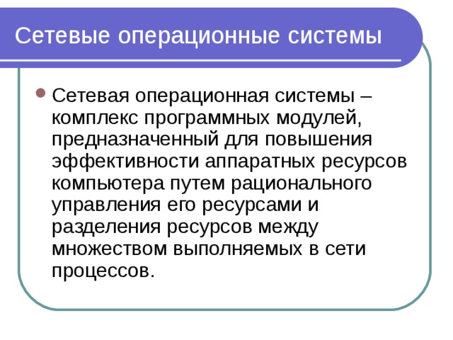 Сетевые операционные системы Сетевая операционная системы – комплекс программных модулей, предназначенный для повышения эффективности аппаратных ресурсов компьютера путем рационального управления его ресурсами и разделения ресурсов между множеством выполняемых в сети процессов. 