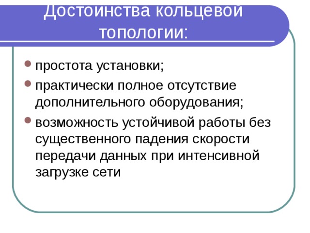 Достоинства кольцевой топологии:   простота установки; практически полное отсутствие дополнительного оборудования; возможность устойчивой работы без существенного падения скорости передачи данных при интенсивной загрузке сети  