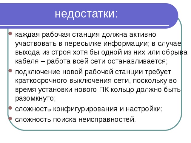  недостатки:   каждая рабочая станция должна активно участвовать в пересылке информации; в случае выхода из строя хотя бы одной из них или обрыва кабеля – работа всей сети останавливается; подключение новой рабочей станции требует краткосрочного выключения сети, поскольку во время установки нового ПК кольцо должно быть разомкнуто; сложность конфигурирования и настройки; сложность поиска неисправностей.   