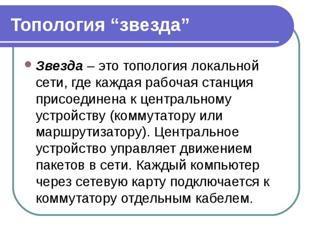 Топология “звезда” Звезда  – это топология локальной сети, где каждая рабочая станция присоединена к центральному устройству (коммутатору или маршрутизатору). Центральное устройство управляет движением пакетов в сети. Каждый компьютер через сетевую карту подключается к коммутатору отдельным кабелем. 