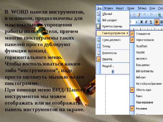 В WORD панели инструментов, в основном, предназначены для максимального упрощения работы пользователя, причем многие пиктограммы таких панелей просто дублируют функции команд горизонтального меню. Чтобы воспользоваться каким-либо “инструментом”, надо просто щелкнуть мышью на его пиктограмме. При помощи меню ВИД / Панель инструментов мы можем отображать или не отображать панель инструментов на экране. 