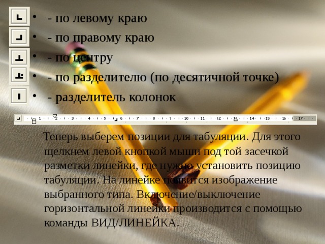 - по левому краю  - по правому краю  - по центру  - по разделителю (по десятичной точке)  - разделитель колонок  Теперь выберем позиции для табуляции. Для этого щелкнем левой кнопкой мыши под той засечкой разметки линейки, где нужно установить позицию табуляции. На линейке появится изображение выбранного типа. Включение/выключение горизонтальной линейки производится с помощью команды ВИД/ЛИНЕЙКА. 