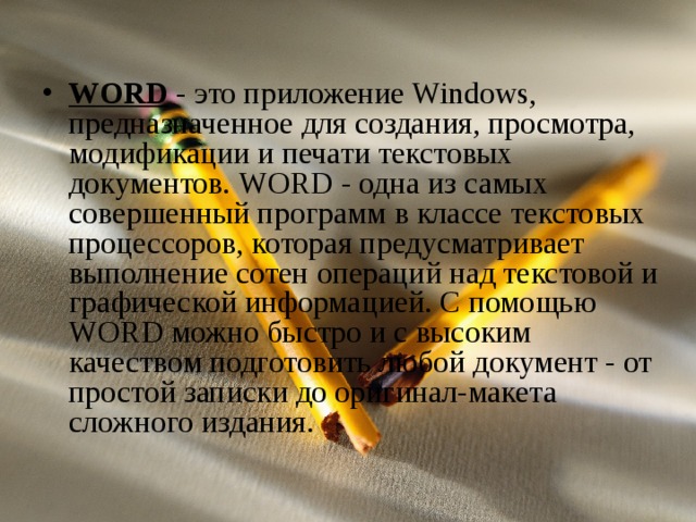 WORD - это приложение Windows, предназначенное для создания, просмотра, модификации и печати текстовых документов. WORD - одна из самых совершенный программ в классе текстовых процессоров, которая предусматривает выполнение сотен операций над текстовой и графической информацией. С помощью WORD можно быстро и с высоким качеством подготовить любой документ - от простой записки до оригинал-макета сложного издания.  