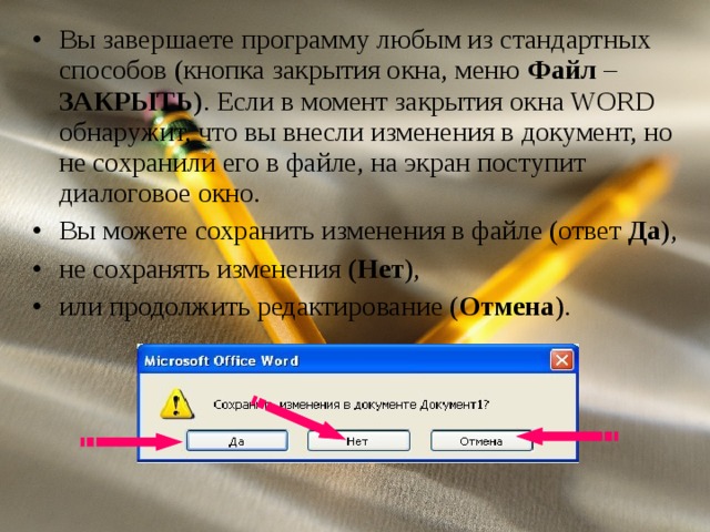 Вы завершаете программу любым из стандартных способов (кнопка закрытия окна, меню Файл – ЗАКРЫТЬ ) . Если в момент закрытия окна WORD обнаружит, что вы внесли изменения в документ, но не сохранили его в файле, на экран поступит диалоговое окно. Вы можете сохранить изменения в файле (ответ Да ), не сохранять изменения (Нет ), или продолжить редактирование ( Отмена ).  