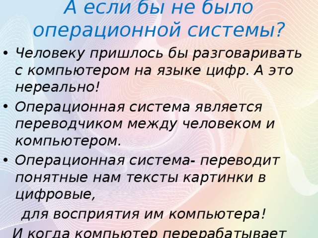 А если бы не было операционной системы? Человеку пришлось бы разговаривать с компьютером на языке цифр. А это нереально! Операционная система является переводчиком между человеком и компьютером. Операционная система- переводит понятные нам тексты картинки в цифровые,  для восприятия им компьютера!  И когда компьютер перерабатывает информацию и предоставляет нам, то операционная система переводит цифровой код, в обратно буквы! 