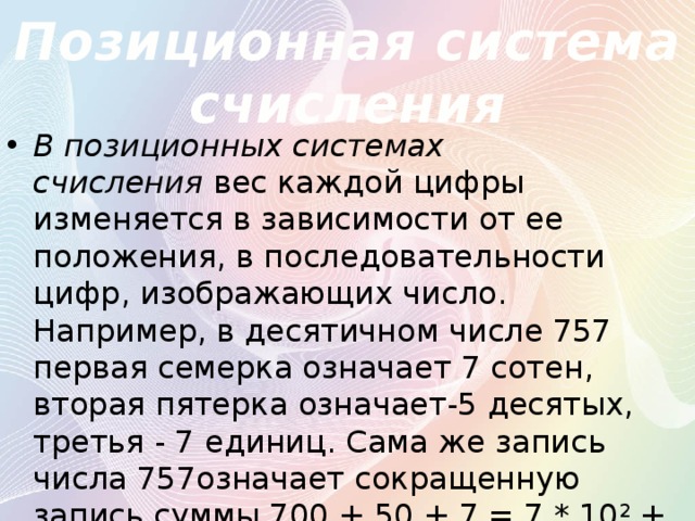 Позиционная система счисления В позиционных системах счисления  вес каждой цифры изменяется в зависимости от ее положения, в последовательности цифр, изображающих число. Например, в десятичном числе 757 первая семерка означает 7 сотен, вторая пятерка означает-5 десятых, третья - 7 единиц. Сама же запись числа 757означает сокращенную запись суммы 700 + 50 + 7 = 7 * 10 2  + 5 * 10 1  + 7 * 10 0  = 757 