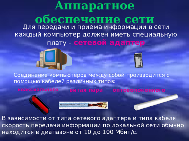 Аппаратное обеспечение сети Для передачи и приема информации в сети каждый компьютер должен иметь специальную плату – сетевой адаптер Соединение компьютеров между собой производится с помощью кабелей различных типов: коаксиального витая пара оптоволоконного В зависимости от типа сетевого адаптера и типа кабеля скорость передачи информации по локальной сети обычно находится в диапазоне от 10 до 100 Мбит /c . 