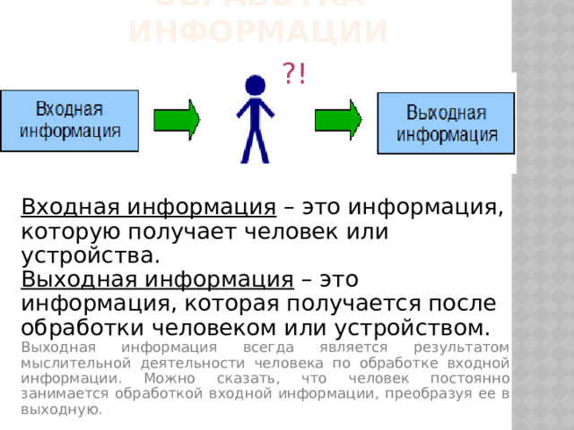 Обработка информации ?! Входная информация – это информация, которую получает человек или устройства. Выходная информация – это информация, которая получается после обработки человеком или устройством. Выходная информация всегда является результатом мыслительной деятельности человека по обработке входной информации. Можно сказать, что человек постоянно занимается обработкой входной информации, преобразуя ее в выходную. 