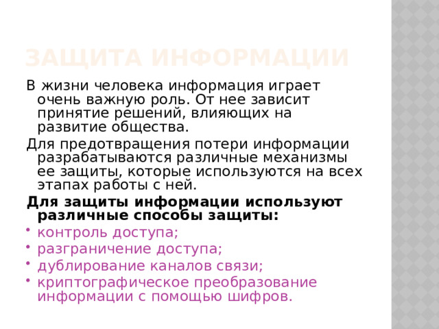 Защита информации В жизни человека информация играет очень важную роль. От нее зависит принятие решений, влияющих на развитие общества. Для предотвращения потери информации разрабатываются различные механизмы ее защиты, которые используются на всех этапах работы с ней. Для защиты информации используют различные способы защиты: контроль доступа; разграничение доступа; дублирование каналов связи; криптографическое преобразование информации с помощью шифров. 