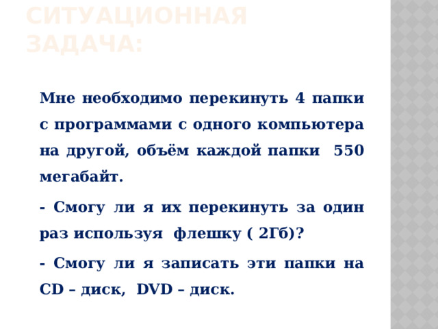 Ситуационная задача: Мне необходимо перекинуть 4 папки с программами с одного компьютера на другой, объём каждой папки 550 мегабайт. - Смогу ли я их перекинуть за один раз используя флешку ( 2Гб)? - Смогу ли я записать эти папки на CD – диск, DVD – диск. 