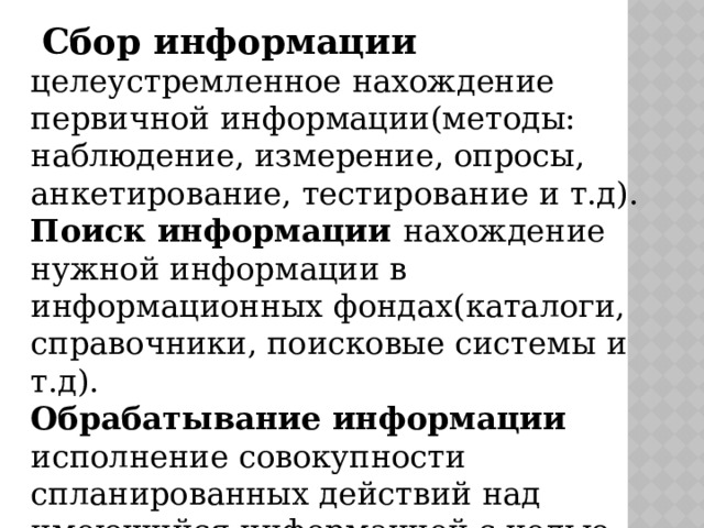  Сбор информации целеустремленное нахождение первичной информации(методы: наблюдение, измерение, опросы, анкетирование, тестирование и т.д). Поиск информации нахождение нужной информации в информационных фондах(каталоги, справочники, поисковые системы и т.д). Обрабатывание информации исполнение совокупности спланированных действий над имеющийся информацией с целью получения новой. 