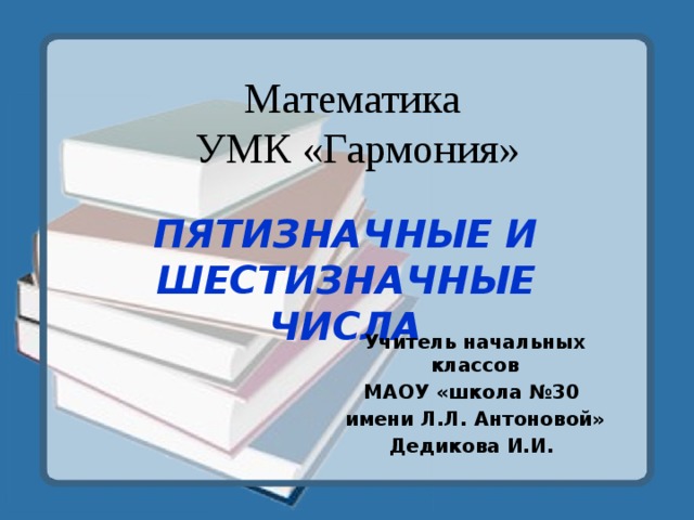 Математика  УМК «Гармония» ПЯТИЗНАЧНЫЕ И ШЕСТИЗНАЧНЫЕ ЧИСЛА Учитель начальных классов МАОУ «школа №30 имени Л.Л. Антоновой» Дедикова И.И. 