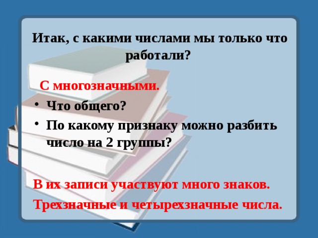 Итак, с какими числами мы только что работали? С многозначными. Что общего? По какому признаку можно разбить число на 2 группы? В их записи участвуют много знаков. Трехзначные и четырехзначные числа. 