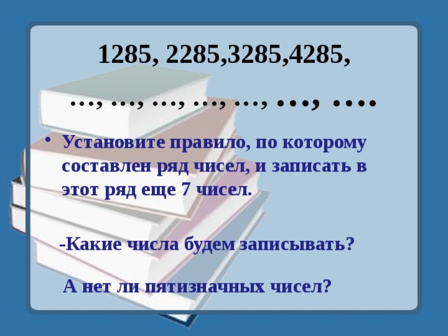 1285, 2285,3285,4285,  …, …, …, …, …, …, …. Установите правило, по которому составлен ряд чисел, и записать в этот ряд еще 7 чисел. -Какие числа будем записывать? А нет ли пятизначных чисел? 