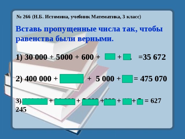 № 266 (Н.Б. Истомина, учебник Математика, 3 класс)   Вставь пропущенные числа так, чтобы равенства были верными.  1) 30 000 + 5000 + 600 + 70. + 2.. =35 672 2) 400 000 + 70 000 + 5 000 + 70 = 475 070  3) 600 000 + 20 000 + 7 000 +200 + 40 + 5 = 627 245 