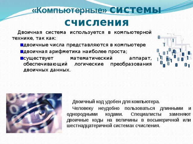 «Компьютерные» системы счисления Двоичная система используется в компьютерной технике, так как: двоичные числа представляются в компьютере двоичная арифметика наиболее проста; существует математический аппарат, обеспечивающий логические преобразования двоичных данных. Двоичный код удобен для компьютера. Человеку неудобно пользоваться длинными и однородными кодами. Специалисты заменяют двоичные коды на величины в восьмеричной или шестнадцатеричной системах счисления. 