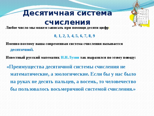 Десятичная система счисления Любое число мы можем записать при помощи десяти цифр :  0, 1, 2, 3, 4, 5, 6, 7, 8, 9 Именно поэтому наша современная система счисления называется десятичной . Известный русский математик Н.Н.Лузин так выразился по этому поводу:  «Преимущества десятичной системы счисления не математические, а зоологические. Если бы у нас было на руках не десять пальцев, а восемь, то человечество бы пользовалось восьмеричной системой счисления.» 