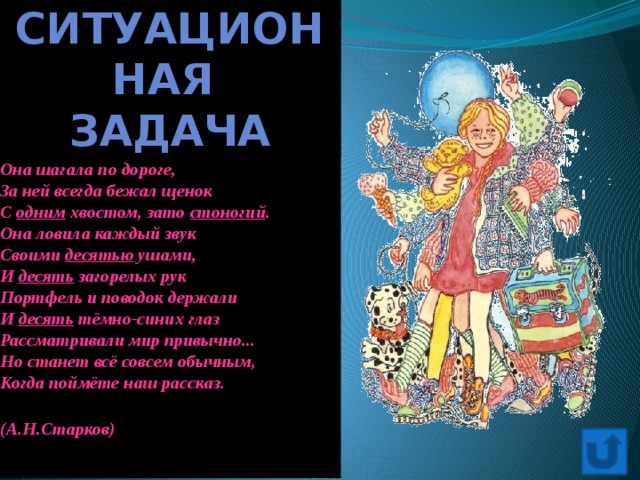 Ситуационная задача НЕОБЫКНОВЕННАЯ ДЕВОЧКА   Ей было тысяча сто лет ,  Она в сто первый класс ходила,  В портфеле по сто книг носила -  Всё это правда, а не бред.  Когда пыля десятком ног,  Она шагала по дороге,  За ней всегда бежал щенок  С одним хвостом, зато стоногий .  Она ловила каждый звук  Своими десятью ушами,  И десять загорелых рук  Портфель и поводок держали  И десять тёмно-синих глаз  Рассматривали мир привычно...  Но станет всё совсем обычным,  Когда поймёте наш рассказ.   (А.Н.Старков)   