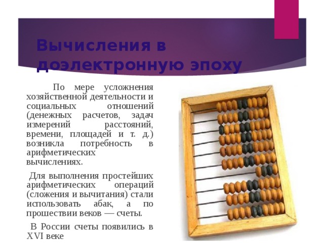 Вычисления в доэлектронную эпоху  По мере усложнения хозяйственной деятельности и социальных отношений (денежных расчетов, задач измерений расстояний, времени, площадей и т. д.) возникла потребность в арифметических вычислениях.  Для выполнения простейших арифметических операций (сложения и вычитания) стали использовать абак, а по прошествии веков — счеты.  В России счеты появились в XVI веке 