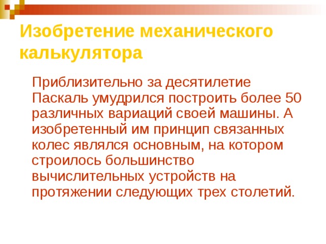 Изобретение механического калькулятора  Приблизительно за десятилетие Паскаль умудрился построить более 50 различных вариаций своей машины. А изобретенный им принцип связанных колес являлся основным, на котором строилось большинство вычислительных устройств на протяжении следующих трех столетий.  