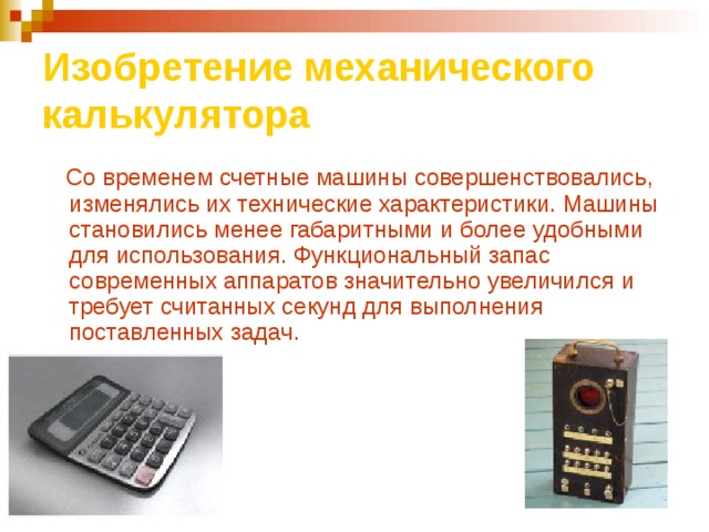 Изобретение механического калькулятора  Со временем счетные машины совершенствовались, изменялись их технические характеристики. Машины становились менее габаритными и более удобными для использования. Функциональный запас современных аппаратов значительно увеличился и требует считанных секунд для выполнения поставленных задач. 