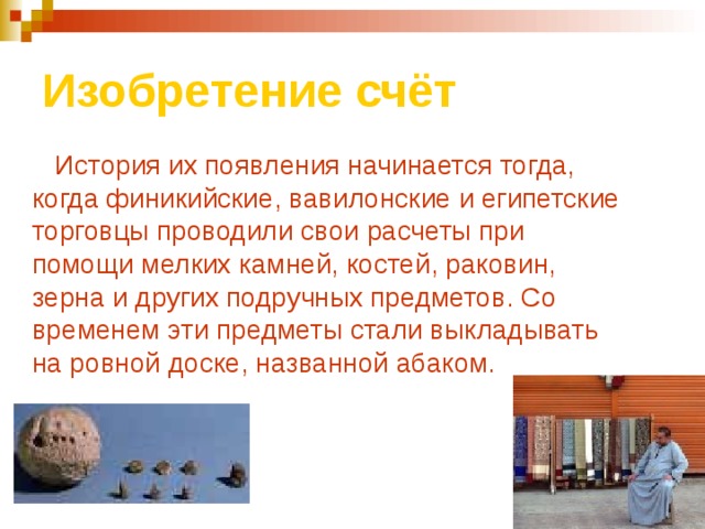 Изобретение счёт  История их появления начинается тогда, когда финикийские, вавилонские и египетские торговцы проводили свои расчеты при помощи мелких камней, костей, раковин, зерна и других подручных предметов. Со временем эти предметы стали выкладывать на ровной доске, названной абаком.  