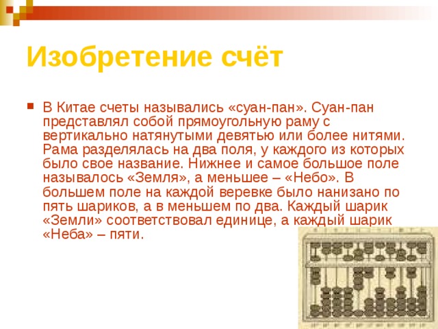 Изобретение счёт В Китае счеты назывались «суан-пан». Суан-пан представлял собой прямоугольную раму с вертикально натянутыми девятью или более нитями. Рама разделялась на два поля, у каждого из которых было свое название. Нижнее и самое большое поле называлось «Земля», а меньшее – «Небо». В большем поле на каждой веревке было нанизано по пять шариков, а в меньшем по два. Каждый шарик «Земли» соответствовал единице, а каждый шарик «Неба» – пяти. 