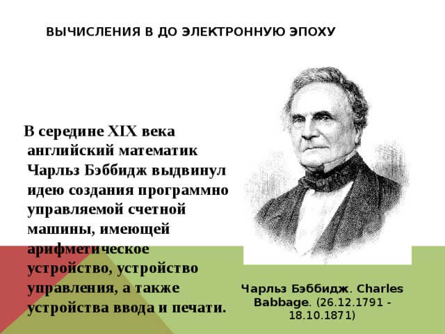 Вычисления в до электронную эпоху  В середине XIX века английский математик Чарльз Бэббидж выдвинул идею создания программно управляемой счетной машины, имеющей арифметическое устройство, устройство управления, а также устройства ввода и печати. Чарльз  Бэббидж . Charles  Babbage . (26.12.1791 - 18.10.1871) 
