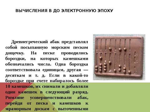 Вычисления в до электронную эпоху  Древнегреческий абак представлял собой посыпанную морским песком дощечку. На песке проводились бороздки, на которых камешками обозначались числа. Одна бороздка соответствовала единицам, другая — десяткам и т. д. Если в какой-то бороздке при счете набиралось более 10 камешков, их снимали и добавляли один камешек в следующий разряд. Римляне усовершенствовали абак, перейдя от песка и камешков к мраморным доскам с выточенными желобками и мраморными шариками 