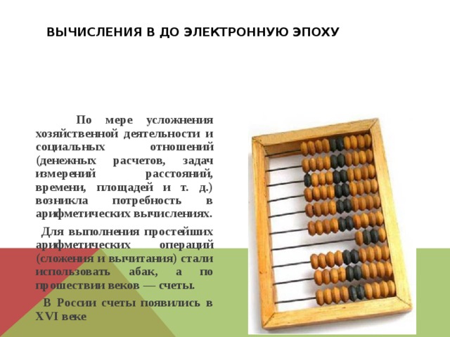 Вычисления в до электронную эпоху  По мере усложнения хозяйственной деятельности и социальных отношений (денежных расчетов, задач измерений расстояний, времени, площадей и т. д.) возникла потребность в арифметических вычислениях.  Для выполнения простейших арифметических операций (сложения и вычитания) стали использовать абак, а по прошествии веков — счеты.  В России счеты появились в XVI веке 