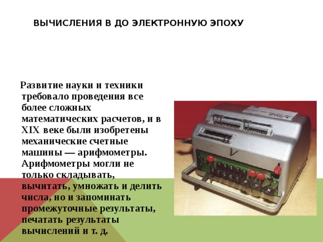 Вычисления в до электронную эпоху  Развитие науки и техники требовало проведения все более сложных математических расчетов, и в XIX веке были изобретены механические счетные машины — арифмометры. Арифмометры могли не только складывать, вычитать, умножать и делить числа, но и запоминать промежуточные результаты, печатать результаты вычислений и т. д. 