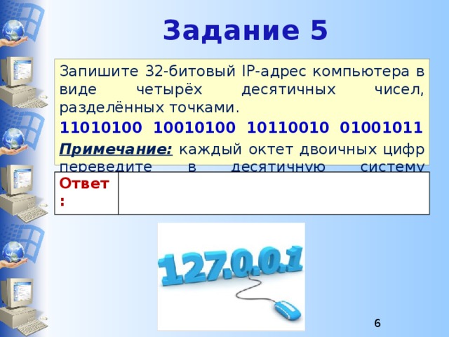 Задание 5 Запишите 32-битовый IP-адрес компьютера в виде четырёх десятичных чисел, разделённых точками. 11010100 10010100 10110010 01001011 Примечание:  каждый октет двоичных цифр переведите в десятичную систему счисления. Ответ:  