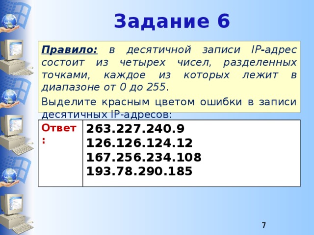 Задание 6 Правило:  в десятичной записи IP-адрес состоит из четырех чисел, разделенных точками, каждое из которых лежит в диапазоне от 0 до 255. Выделите красным цветом ошибки в записи десятичных IP-адресов:  Ответ: 263.227.240.9 126.126.124.12 167.256.234.108 193.78.290.185  