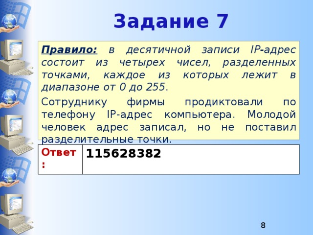 Задание 7 Правило:  в десятичной записи IP-адрес состоит из четырех чисел, разделенных точками, каждое из которых лежит в диапазоне от 0 до 255. Сотруднику фирмы продиктовали по телефону IP-адрес компьютера. Молодой человек адрес записал, но не поставил разделительные точки. Восстановите исходный IP-адрес. Ответ: 115628382  