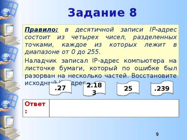 Задание 8 Правило:  в десятичной записи IP-адрес состоит из четырех чисел, разделенных точками, каждое из которых лежит в диапазоне от 0 до 255. Наладчик записал IP-адрес компьютера на листочке бумаги, который по ошибке был разорван на несколько частей. Восстановите исходный IP-адрес. .27 25 .239 2.183 Ответ:  