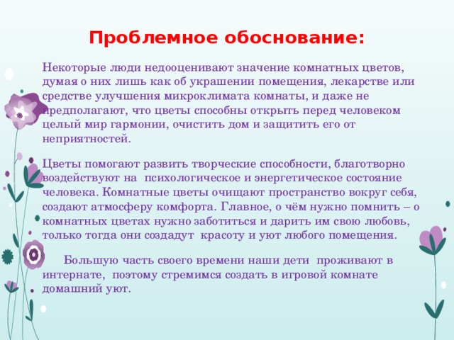 Проблемное обоснование:    Некоторые люди недооценивают значение комнатных цветов, думая о них лишь как об украшении помещения, лекарстве или средстве улучшения микроклимата комнаты, и даже не предполагают, что цветы способны открыть перед человеком целый мир гармонии, очистить дом и защитить его от неприятностей.    Цветы помогают развить творческие способности, благотворно воздействуют на психологическое и энергетическое состояние человека. Комнатные цветы очищают пространство вокруг себя, создают атмосферу комфорта. Главное, о чём нужно помнить – о комнатных цветах нужно заботиться и дарить им свою любовь, только тогда они создадут красоту и уют любого помещения.   Большую часть своего времени наши дети проживают в интернате, поэтому стремимся создать в игровой комнате домашний уют. 