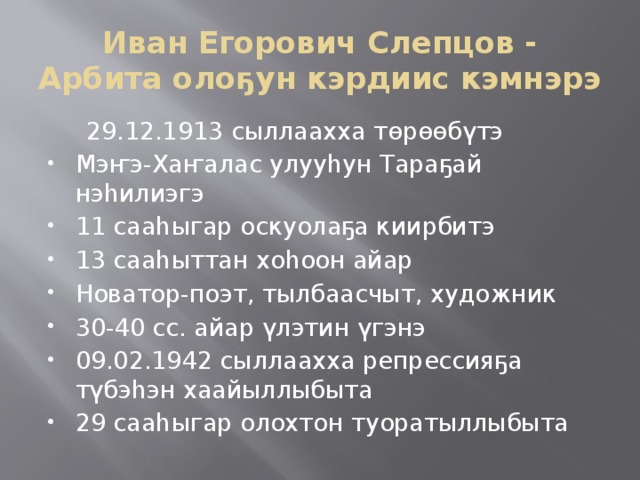 Иван Егорович Слепцов - Арбита олоҕун кэрдиис кэмнэрэ  29.12.1913 сыллаахха төрөөбүтэ Мэҥэ-Хаҥалас улууһун Тараҕай нэһилиэгэ 11 сааһыгар оскуолаҕа киирбитэ 13 сааһыттан хоһоон айар Новатор-поэт, тылбаасчыт, художник 30-40 сс. айар үлэтин үгэнэ 09.02.1942 сыллаахха репрессияҕа түбэһэн хаайыллыбыта 29 сааһыгар олохтон туоратыллыбыта 