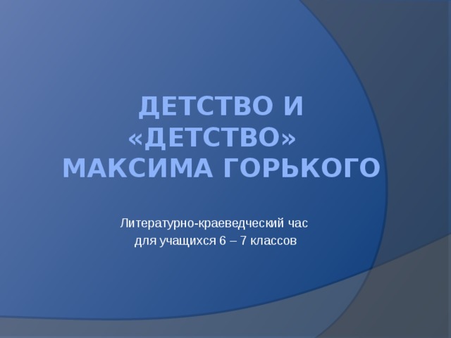 Детство и «Детство» Максима Горького Литературно-краеведческий час для учащихся 6 – 7 классов 