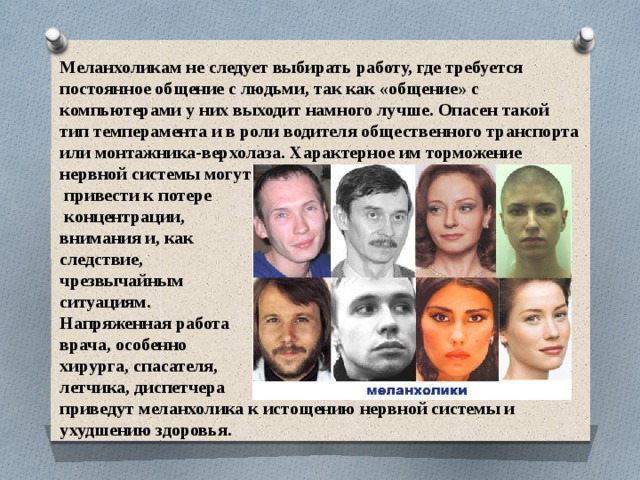 Меланхоликам не следует выбирать работу, где требуется постоянное общение с людьми, так как «общение» с компьютерами у них выходит намного лучше. Опасен такой тип темперамента и в роли водителя общественного транспорта или монтажника-верхолаза. Характерное им торможение нервной системы могут  привести к потере  концентрации, внимания и, как следствие, чрезвычайным ситуациям. Напряженная работа врача, особенно хирурга, спасателя, летчика, диспетчера приведут меланхолика к истощению нервной системы и ухудшению здоровья. 