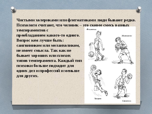 Чистыми холериками или флегматиками люди бывают редко. Психологи считают, что человек – это скорее смесь разных темпераментов с преобладанием какого-то одного. Вопрос кем лучше быть: сангвиником или меланхоликом, не имеет смысла. Так как не бывает хороших или плохих типов темперамента. Каждый тип психики больше подходит для одних дел и профессий и меньше для других. 