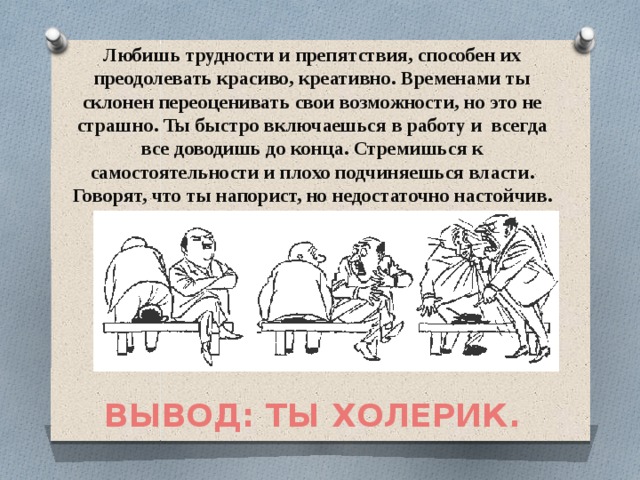 Любишь трудности и препятствия, способен их преодолевать красиво, креативно. Временами ты склонен переоценивать свои возможности, но это не страшно. Ты быстро включаешься в работу и  всегда все доводишь до конца. Стремишься к самостоятельности и плохо подчиняешься власти. Говорят, что ты напорист, но недостаточно настойчив. ВЫВОД: ТЫ ХОЛЕРИК. 